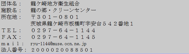 団体名、龍ケ崎地方衛生組合、施設名、龍の郷クリーンセンター、所在地、郵便番号３０１０８０１、茨城県龍ケ崎市板橋町字安台５４２番地１、電話、０２９７６４１１４４、ファックス、０２９７６４１１４５